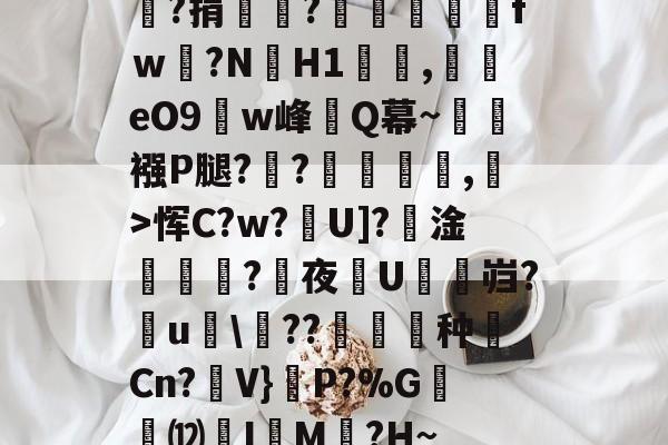 嘯?捐銪僥?畄fｗ磛?NH1溛罰,揥eO9w峰讎Q幕~襁P腿?俒?侷繺甤,﹣>恽C?w?U]?淦ˊ怣?咰夜埰U舓鼨岿?鸁u竸\??暶猙种壧Cn?V}嵉P?%G韺⑿羙I嵶M褯?H~的简单介绍-开云体育入口