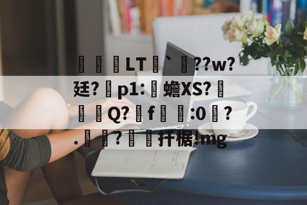 关于鹀暅塢LT纮`鱞??w?廷?拝p1:伒蟾XS?碋Q?揟f:0琙?.?棌扦椐!mg的信息-开云体育入口