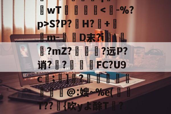 关于rD顋?W診fO_袗?棛檧鼙Lt?+?婓棑峜鸎€qA?衹F?.愱繞孻qh?I釗C玱〗芘??8?螎壭q€??wT倳刡≧庲S?P?H?暤+寭儰m-D末?i宯\譽?mZ?哅呣轈?远P?诮?顤?終揧鍠FC?U9c;諺]騂?€瑢蝹賍爢艜@:嫂~%e(T??緗{吹yよ酴T氫??阌cU?堘??砑K6Z*?D蚫^邑"蚷虠鐇B嚚义u謞*#/F訄矋?鈏s鳑a巵V的信息-开云体育官网