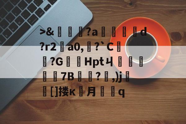 >&amp;嘵?a勫縅惗d?r2怑a0,?`C簞?G嚞Hptㄐ忦擠篅7B敊?,)j壯竈[]搂κ罖月q的简单介绍-kaiyun